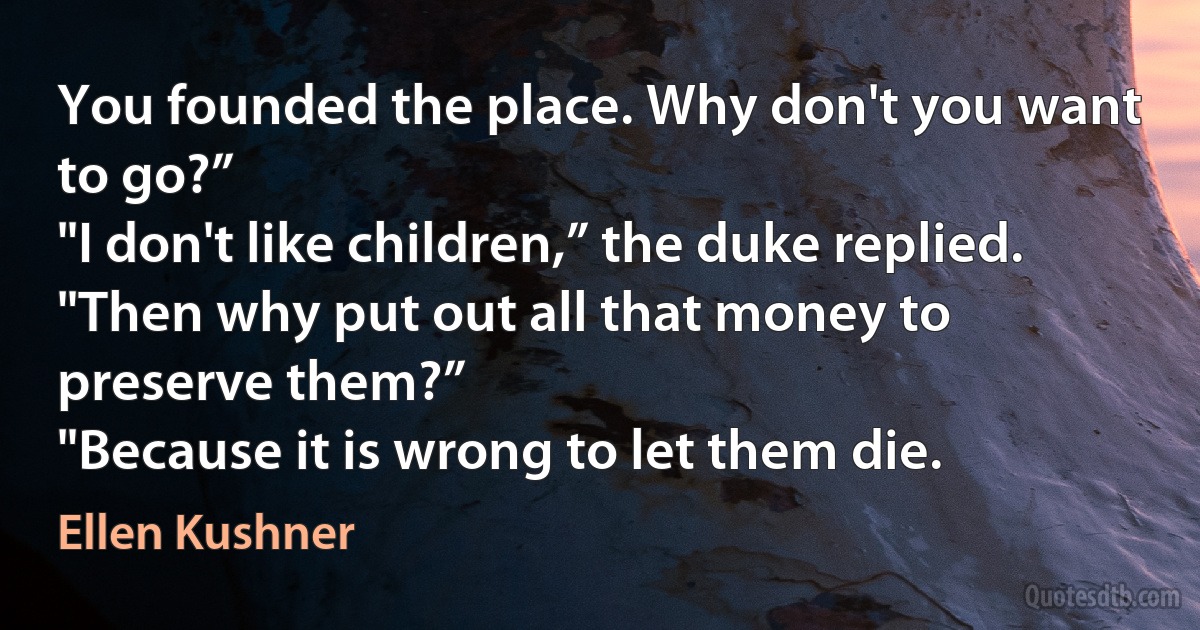 You founded the place. Why don't you want to go?”
"I don't like children,” the duke replied.
"Then why put out all that money to preserve them?”
"Because it is wrong to let them die. (Ellen Kushner)