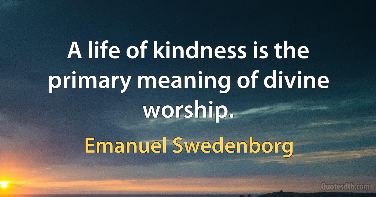 A life of kindness is the primary meaning of divine worship. (Emanuel Swedenborg)