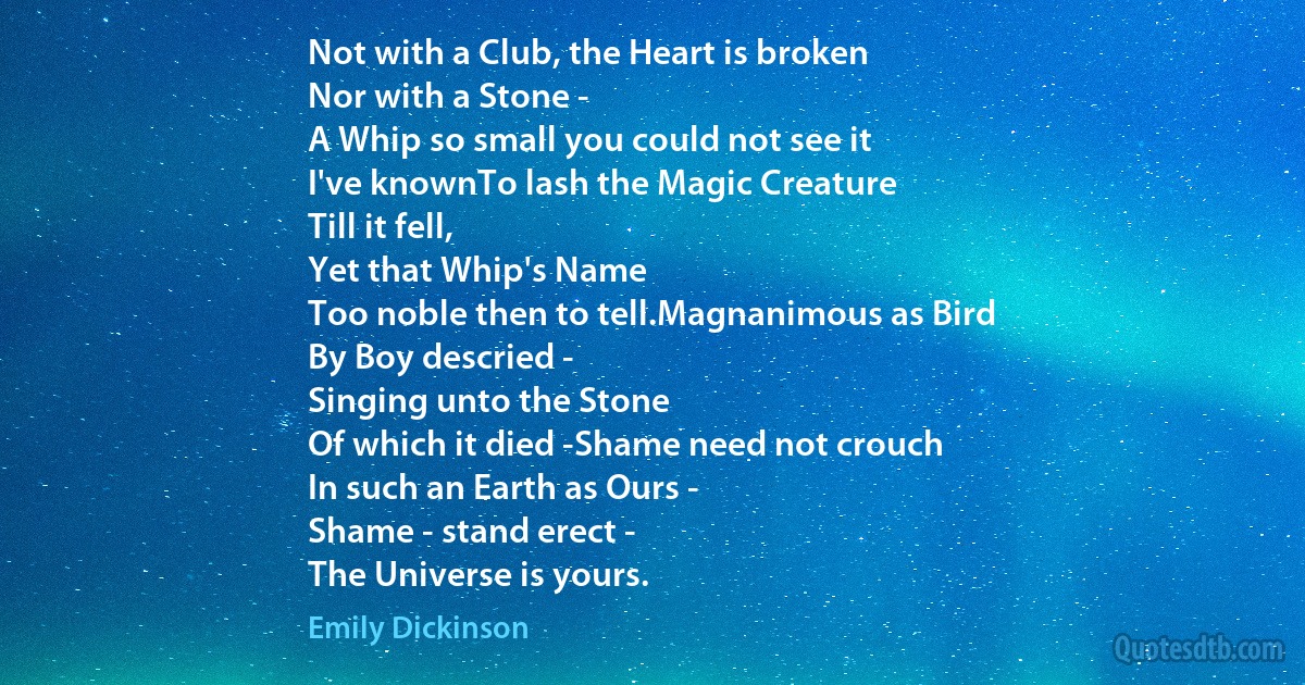 Not with a Club, the Heart is broken
Nor with a Stone -
A Whip so small you could not see it
I've knownTo lash the Magic Creature
Till it fell,
Yet that Whip's Name
Too noble then to tell.Magnanimous as Bird
By Boy descried -
Singing unto the Stone
Of which it died -Shame need not crouch
In such an Earth as Ours -
Shame - stand erect -
The Universe is yours. (Emily Dickinson)