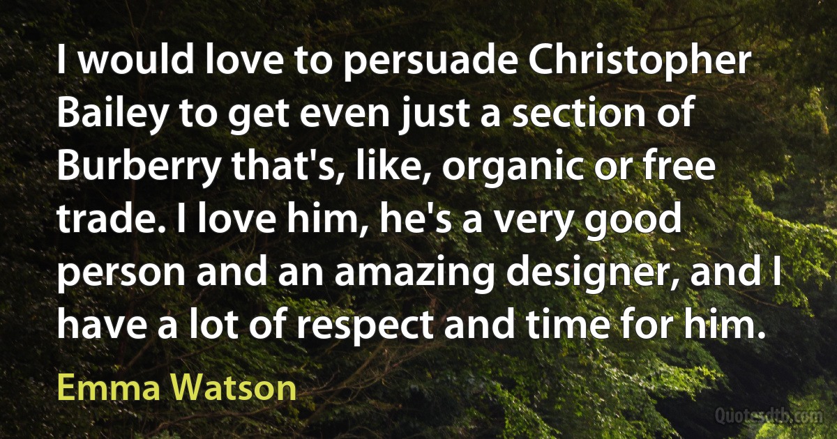 I would love to persuade Christopher Bailey to get even just a section of Burberry that's, like, organic or free trade. I love him, he's a very good person and an amazing designer, and I have a lot of respect and time for him. (Emma Watson)