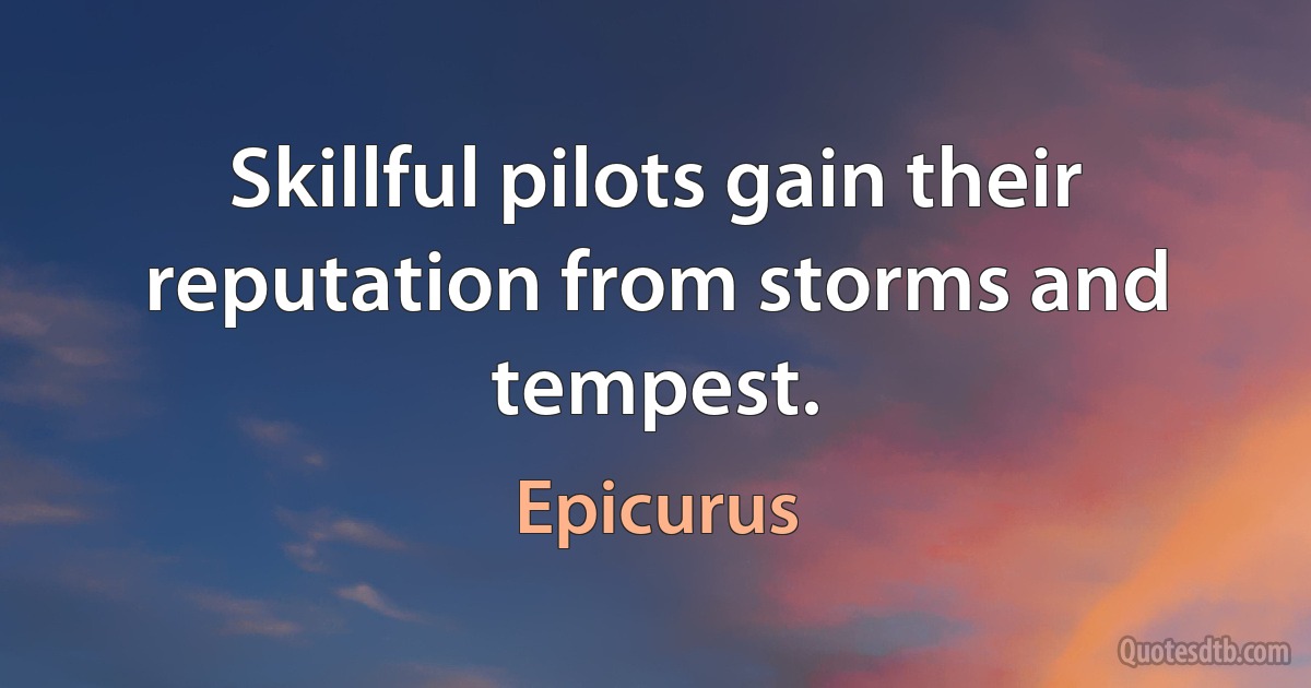 Skillful pilots gain their reputation from storms and tempest. (Epicurus)