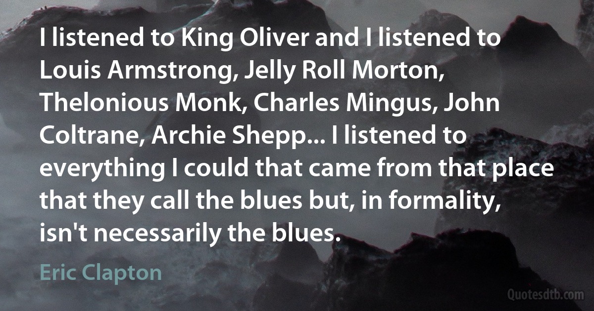 I listened to King Oliver and I listened to Louis Armstrong, Jelly Roll Morton, Thelonious Monk, Charles Mingus, John Coltrane, Archie Shepp... I listened to everything I could that came from that place that they call the blues but, in formality, isn't necessarily the blues. (Eric Clapton)