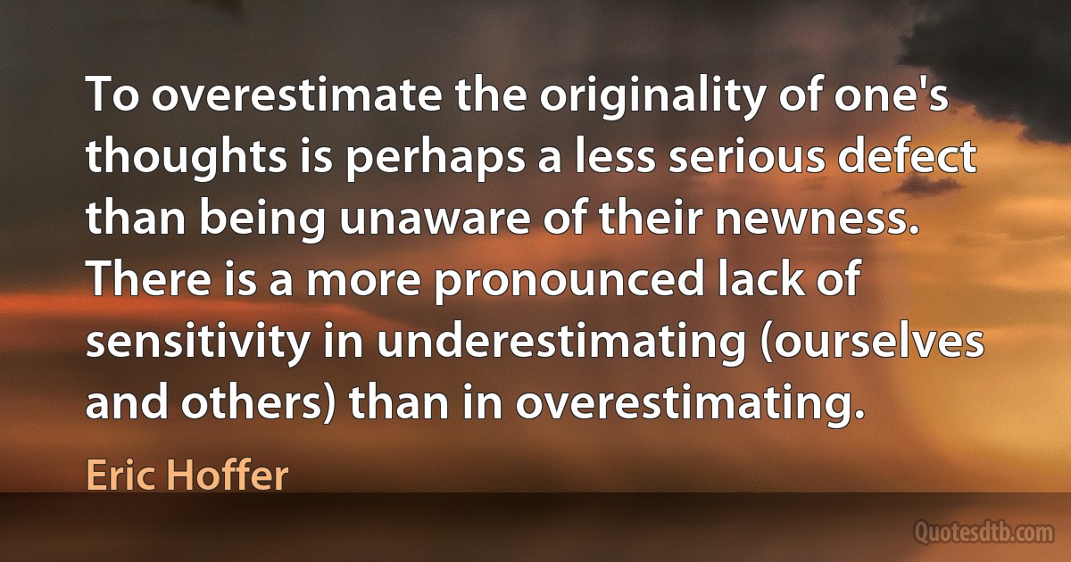 To overestimate the originality of one's thoughts is perhaps a less serious defect than being unaware of their newness. There is a more pronounced lack of sensitivity in underestimating (ourselves and others) than in overestimating. (Eric Hoffer)