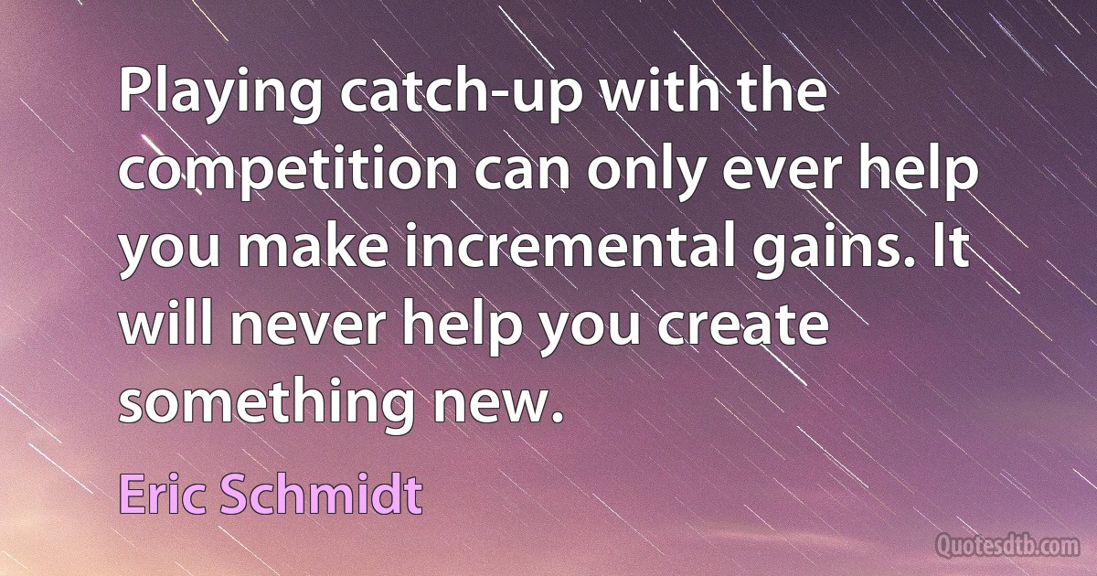 Playing catch-up with the competition can only ever help you make incremental gains. It will never help you create something new. (Eric Schmidt)