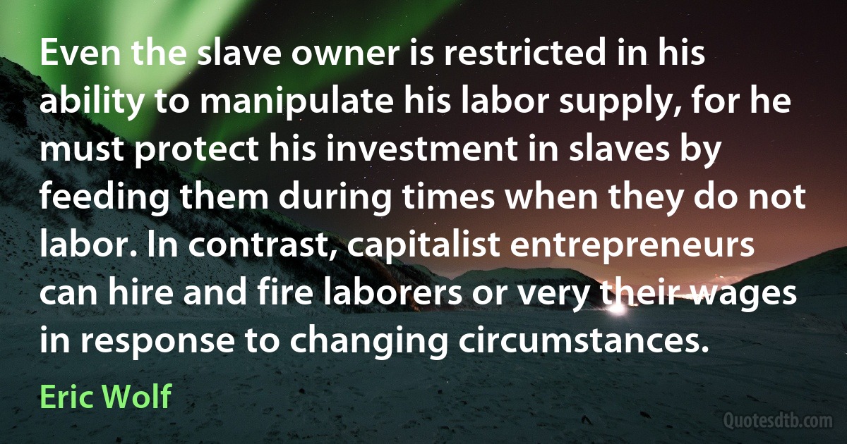 Even the slave owner is restricted in his ability to manipulate his labor supply, for he must protect his investment in slaves by feeding them during times when they do not labor. In contrast, capitalist entrepreneurs can hire and fire laborers or very their wages in response to changing circumstances. (Eric Wolf)