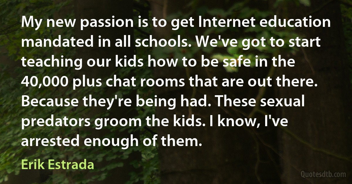 My new passion is to get Internet education mandated in all schools. We've got to start teaching our kids how to be safe in the 40,000 plus chat rooms that are out there. Because they're being had. These sexual predators groom the kids. I know, I've arrested enough of them. (Erik Estrada)