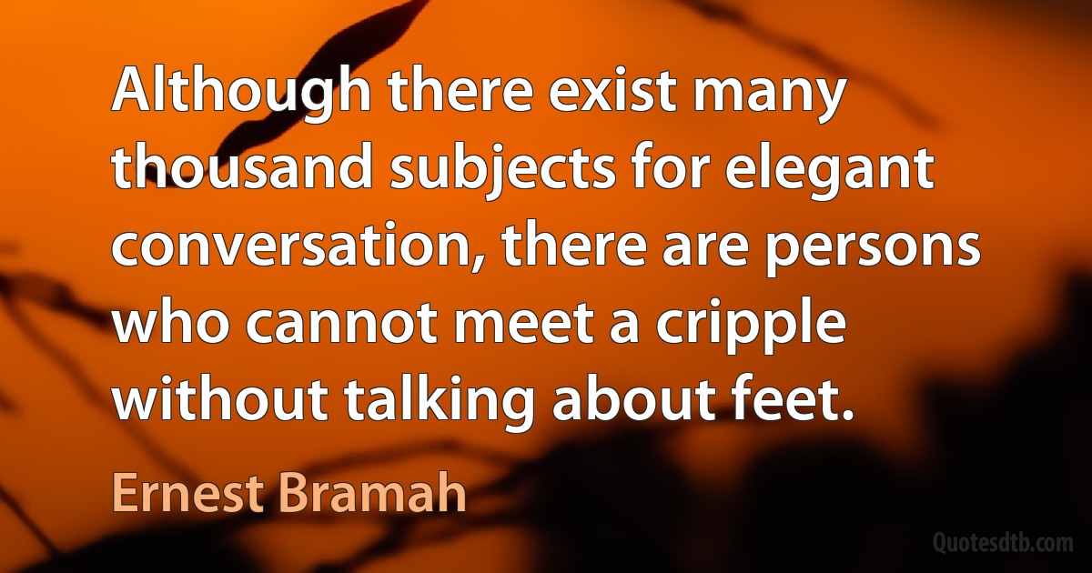 Although there exist many thousand subjects for elegant conversation, there are persons who cannot meet a cripple without talking about feet. (Ernest Bramah)