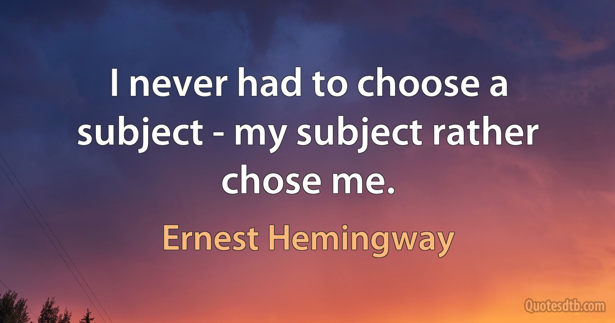 I never had to choose a subject - my subject rather chose me. (Ernest Hemingway)