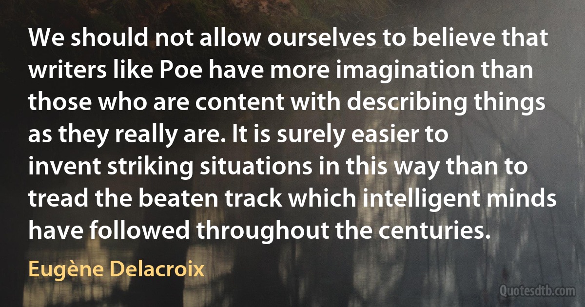 We should not allow ourselves to believe that writers like Poe have more imagination than those who are content with describing things as they really are. It is surely easier to invent striking situations in this way than to tread the beaten track which intelligent minds have followed throughout the centuries. (Eugène Delacroix)