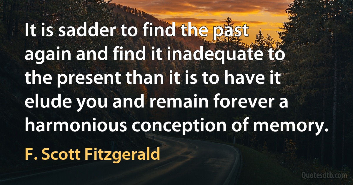 It is sadder to find the past again and find it inadequate to the present than it is to have it elude you and remain forever a harmonious conception of memory. (F. Scott Fitzgerald)