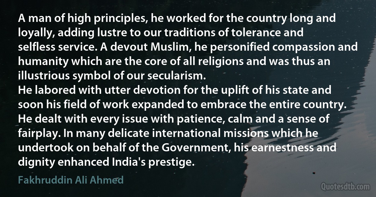 A man of high principles, he worked for the country long and loyally, adding lustre to our traditions of tolerance and selfless service. A devout Muslim, he personified compassion and humanity which are the core of all religions and was thus an illustrious symbol of our secularism.
He labored with utter devotion for the uplift of his state and soon his field of work expanded to embrace the entire country.
He dealt with every issue with patience, calm and a sense of fairplay. In many delicate international missions which he undertook on behalf of the Government, his earnestness and dignity enhanced India's prestige. (Fakhruddin Ali Ahmed)