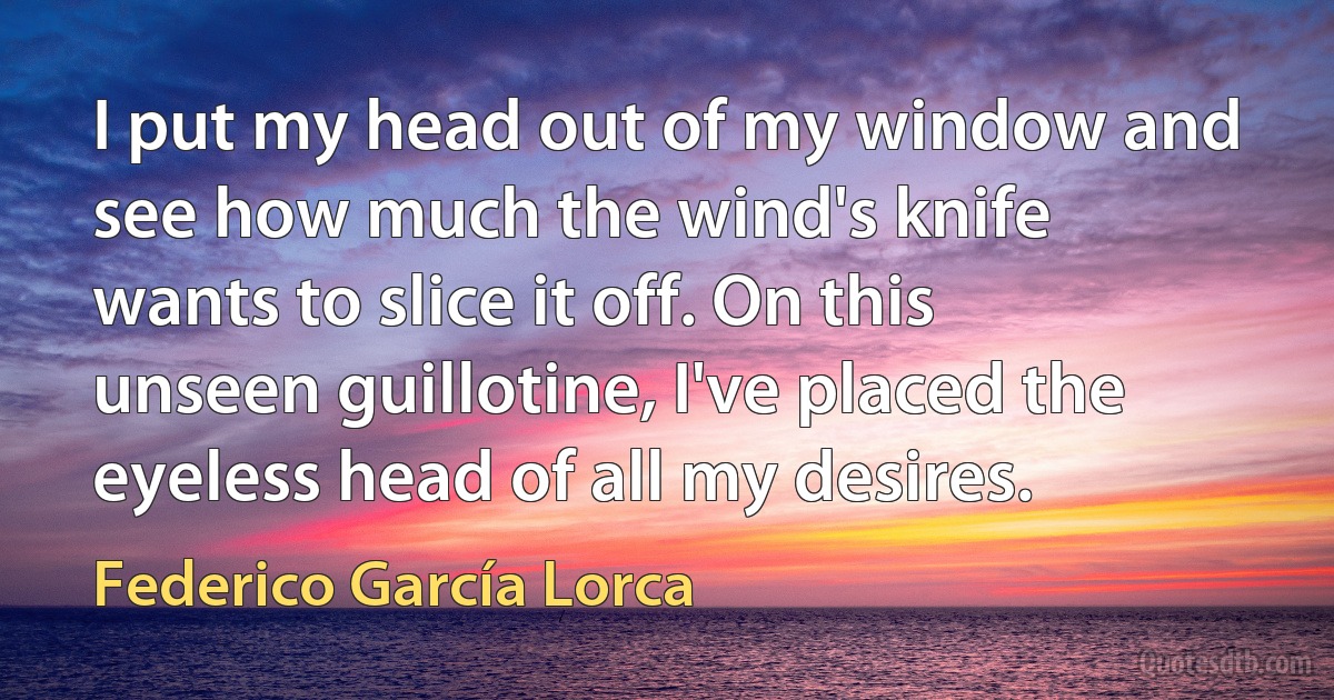 I put my head out of my window and see how much the wind's knife wants to slice it off. On this unseen guillotine, I've placed the eyeless head of all my desires. (Federico García Lorca)