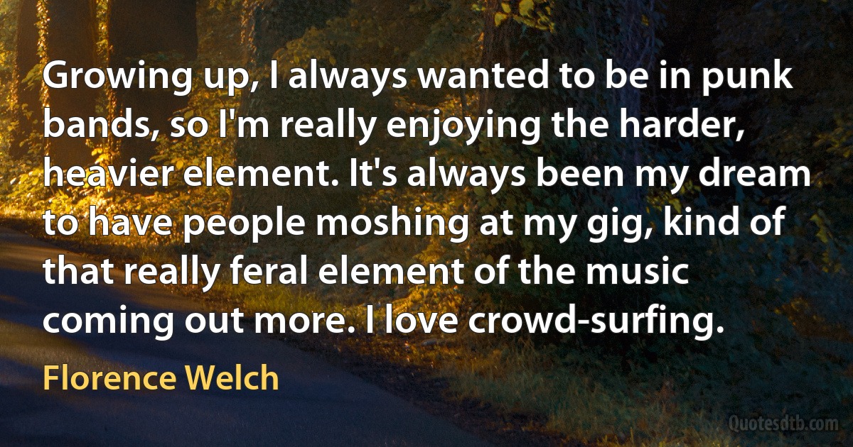 Growing up, I always wanted to be in punk bands, so I'm really enjoying the harder, heavier element. It's always been my dream to have people moshing at my gig, kind of that really feral element of the music coming out more. I love crowd-surfing. (Florence Welch)