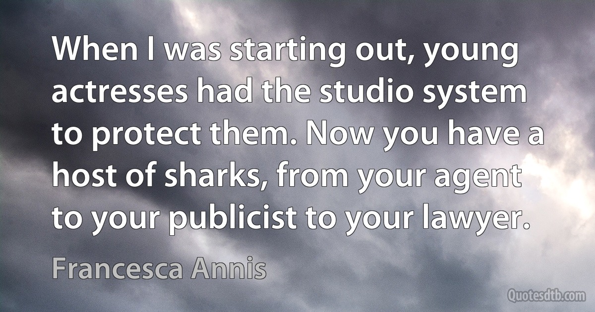 When I was starting out, young actresses had the studio system to protect them. Now you have a host of sharks, from your agent to your publicist to your lawyer. (Francesca Annis)