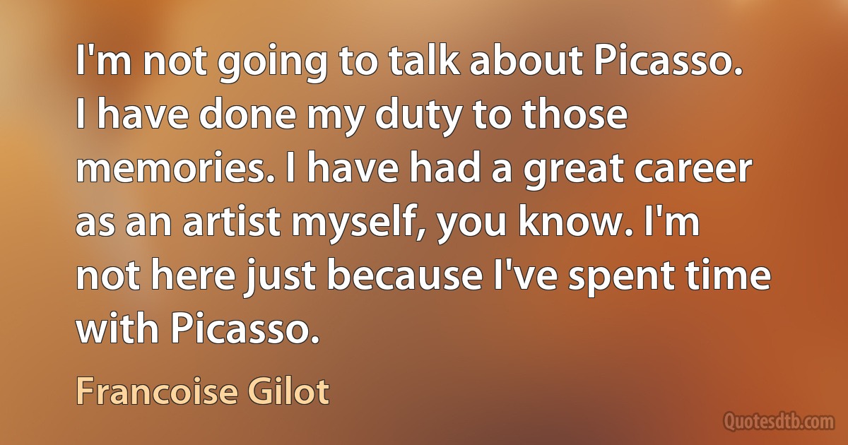 I'm not going to talk about Picasso. I have done my duty to those memories. I have had a great career as an artist myself, you know. I'm not here just because I've spent time with Picasso. (Francoise Gilot)