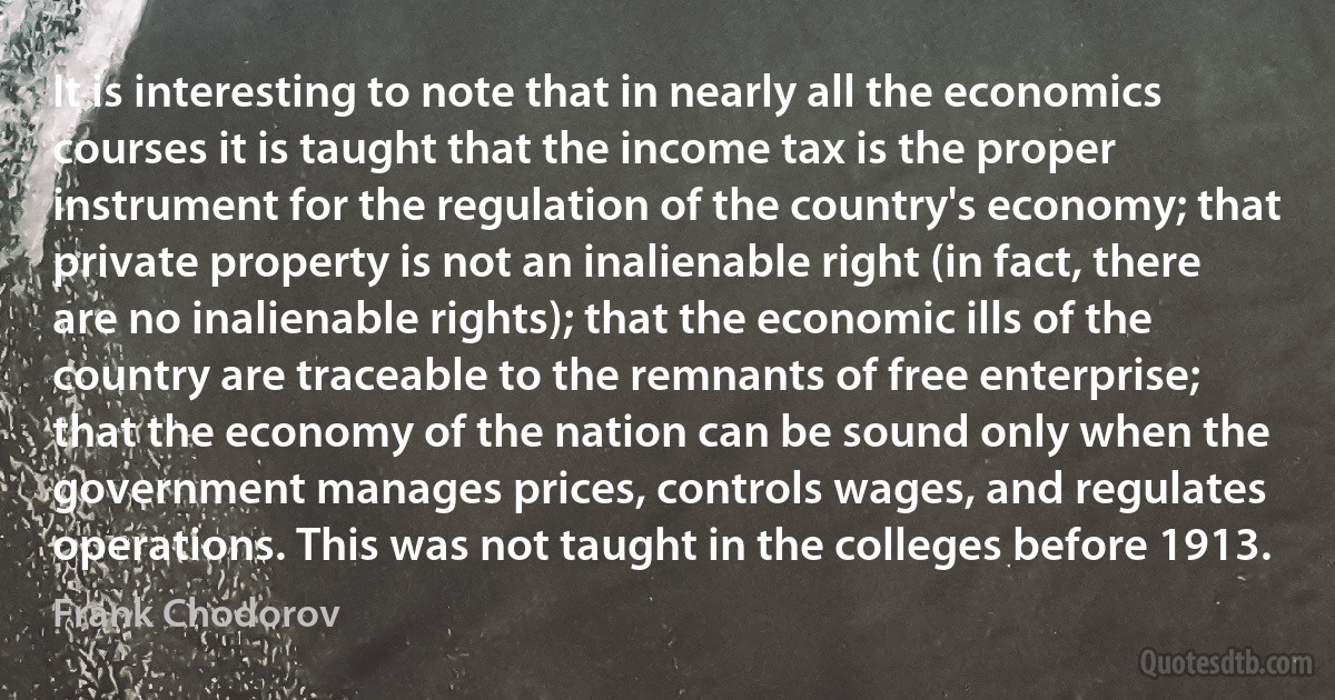 It is interesting to note that in nearly all the economics courses it is taught that the income tax is the proper instrument for the regulation of the country's economy; that private property is not an inalienable right (in fact, there are no inalienable rights); that the economic ills of the country are traceable to the remnants of free enterprise; that the economy of the nation can be sound only when the government manages prices, controls wages, and regulates operations. This was not taught in the colleges before 1913. (Frank Chodorov)