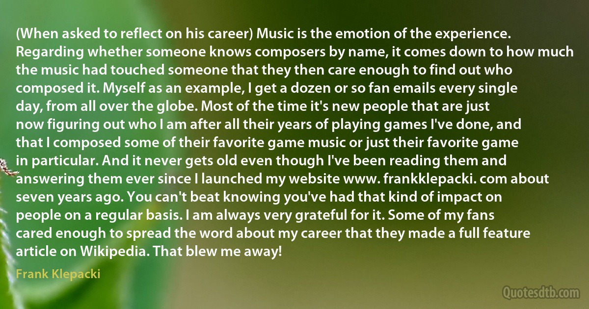 (When asked to reflect on his career) Music is the emotion of the experience. Regarding whether someone knows composers by name, it comes down to how much the music had touched someone that they then care enough to find out who composed it. Myself as an example, I get a dozen or so fan emails every single day, from all over the globe. Most of the time it's new people that are just now figuring out who I am after all their years of playing games I've done, and that I composed some of their favorite game music or just their favorite game in particular. And it never gets old even though I've been reading them and answering them ever since I launched my website www. frankklepacki. com about seven years ago. You can't beat knowing you've had that kind of impact on people on a regular basis. I am always very grateful for it. Some of my fans cared enough to spread the word about my career that they made a full feature article on Wikipedia. That blew me away! (Frank Klepacki)