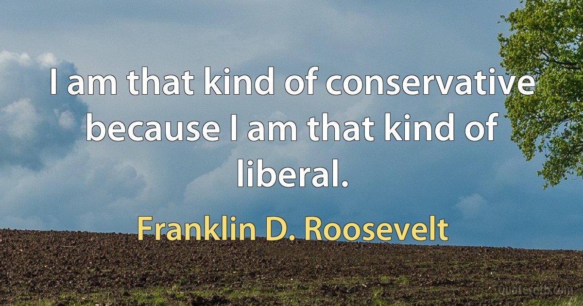 I am that kind of conservative because I am that kind of liberal. (Franklin D. Roosevelt)