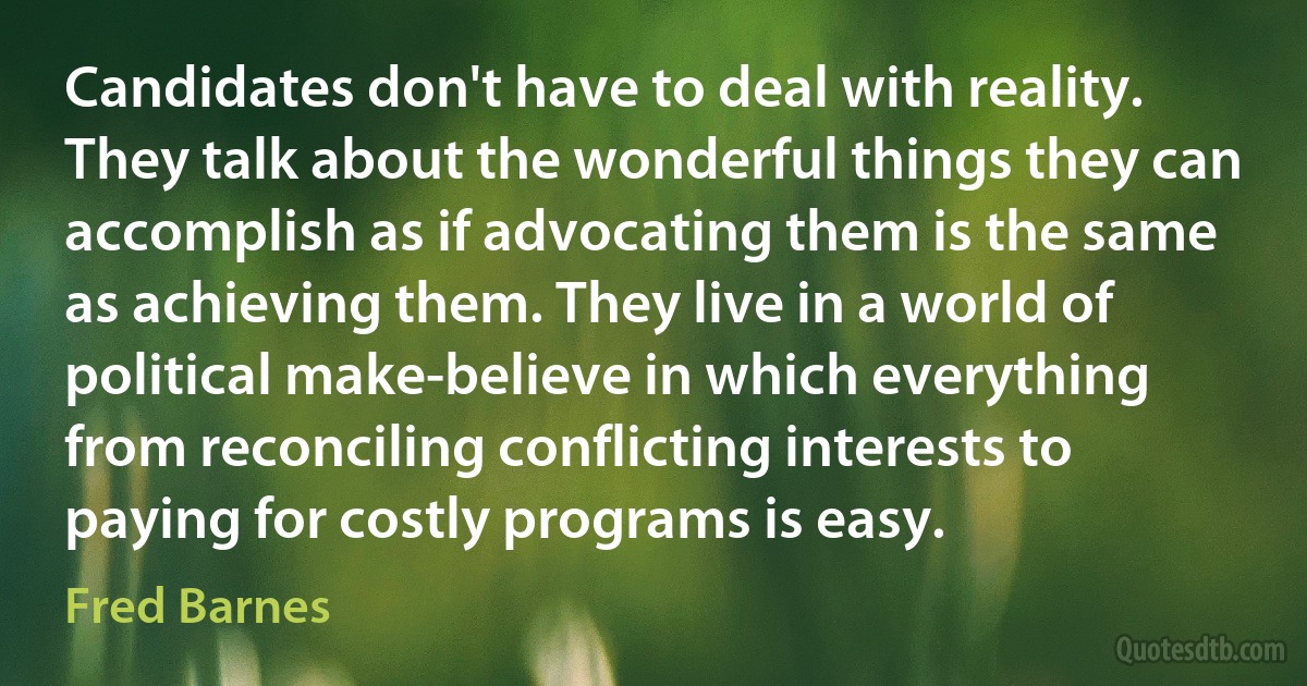 Candidates don't have to deal with reality. They talk about the wonderful things they can accomplish as if advocating them is the same as achieving them. They live in a world of political make-believe in which everything from reconciling conflicting interests to paying for costly programs is easy. (Fred Barnes)