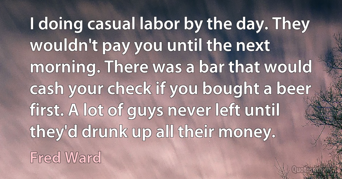 I doing casual labor by the day. They wouldn't pay you until the next morning. There was a bar that would cash your check if you bought a beer first. A lot of guys never left until they'd drunk up all their money. (Fred Ward)