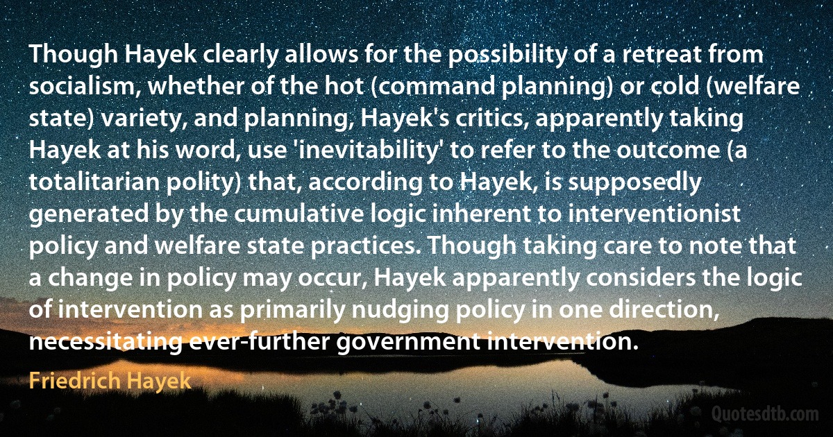 Though Hayek clearly allows for the possibility of a retreat from socialism, whether of the hot (command planning) or cold (welfare state) variety, and planning, Hayek's critics, apparently taking Hayek at his word, use 'inevitability' to refer to the outcome (a totalitarian polity) that, according to Hayek, is supposedly generated by the cumulative logic inherent to interventionist policy and welfare state practices. Though taking care to note that a change in policy may occur, Hayek apparently considers the logic of intervention as primarily nudging policy in one direction, necessitating ever-further government intervention. (Friedrich Hayek)