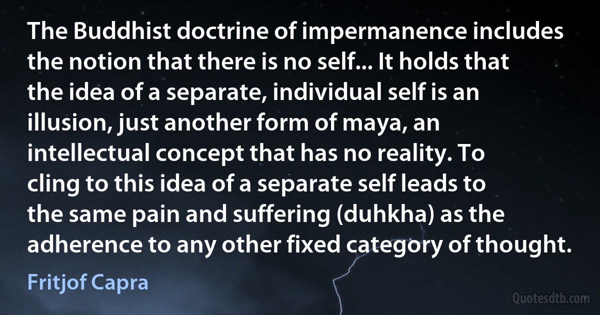 The Buddhist doctrine of impermanence includes the notion that there is no self... It holds that the idea of a separate, individual self is an illusion, just another form of maya, an intellectual concept that has no reality. To cling to this idea of a separate self leads to the same pain and suffering (duhkha) as the adherence to any other fixed category of thought. (Fritjof Capra)