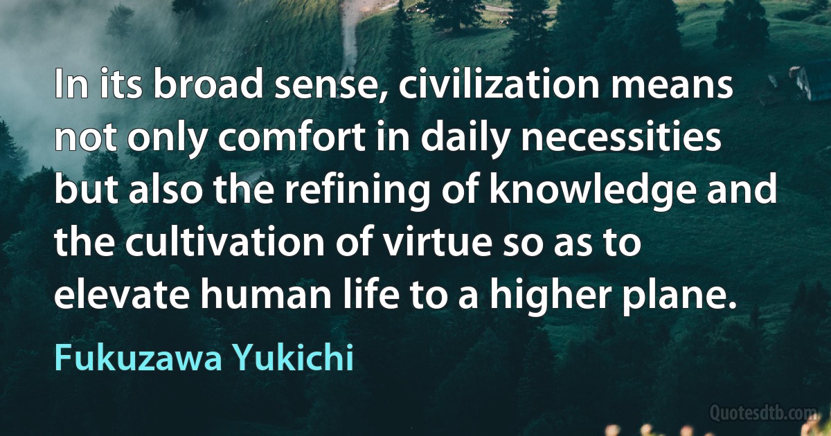 In its broad sense, civilization means not only comfort in daily necessities but also the refining of knowledge and the cultivation of virtue so as to elevate human life to a higher plane. (Fukuzawa Yukichi)