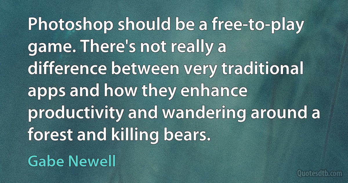 Photoshop should be a free-to-play game. There's not really a difference between very traditional apps and how they enhance productivity and wandering around a forest and killing bears. (Gabe Newell)