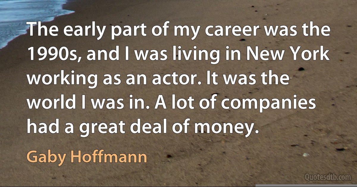 The early part of my career was the 1990s, and I was living in New York working as an actor. It was the world I was in. A lot of companies had a great deal of money. (Gaby Hoffmann)