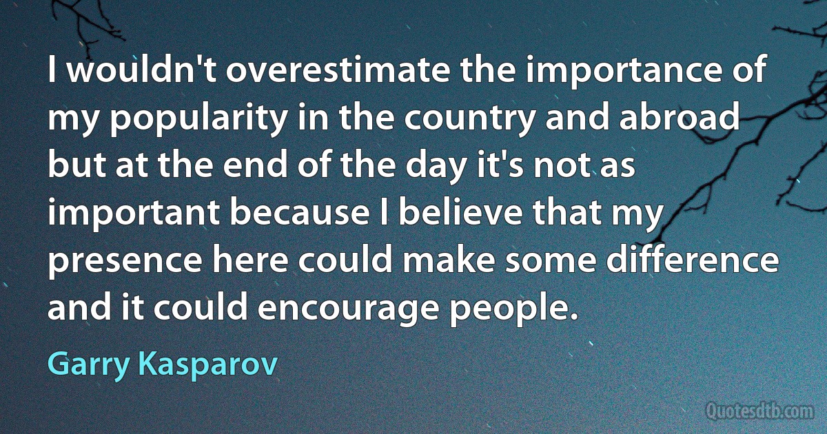 I wouldn't overestimate the importance of my popularity in the country and abroad but at the end of the day it's not as important because I believe that my presence here could make some difference and it could encourage people. (Garry Kasparov)