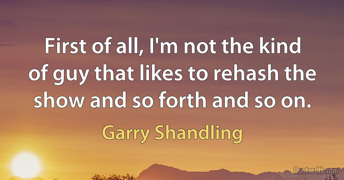 First of all, I'm not the kind of guy that likes to rehash the show and so forth and so on. (Garry Shandling)