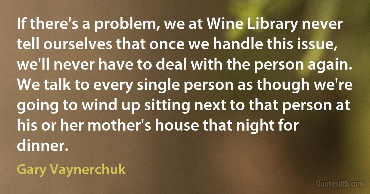 If there's a problem, we at Wine Library never tell ourselves that once we handle this issue, we'll never have to deal with the person again. We talk to every single person as though we're going to wind up sitting next to that person at his or her mother's house that night for dinner. (Gary Vaynerchuk)