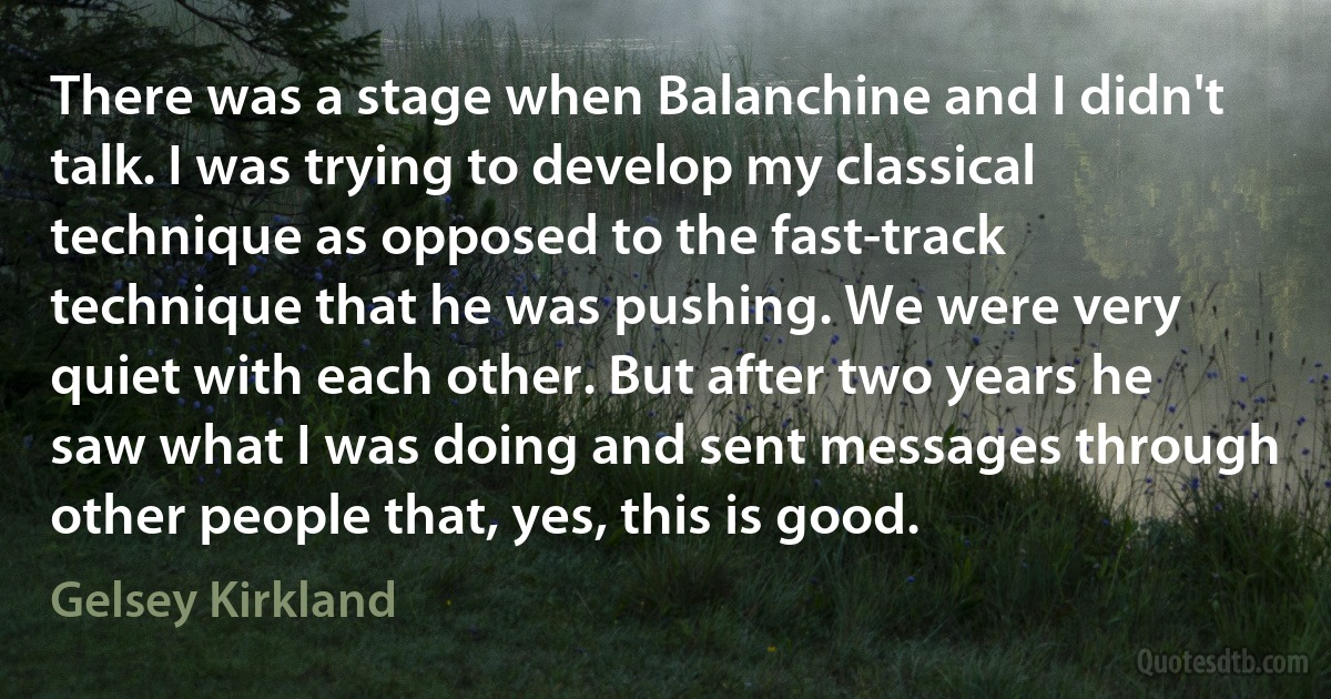 There was a stage when Balanchine and I didn't talk. I was trying to develop my classical technique as opposed to the fast-track technique that he was pushing. We were very quiet with each other. But after two years he saw what I was doing and sent messages through other people that, yes, this is good. (Gelsey Kirkland)