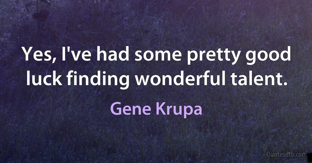 Yes, I've had some pretty good luck finding wonderful talent. (Gene Krupa)