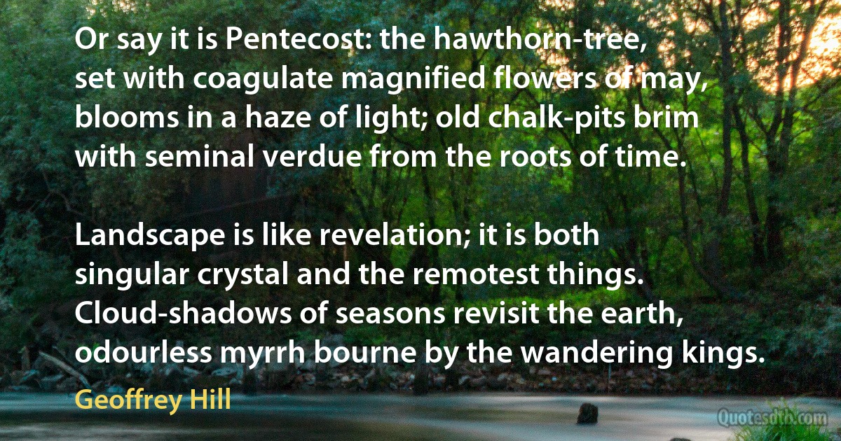 Or say it is Pentecost: the hawthorn-tree,
set with coagulate magnified flowers of may,
blooms in a haze of light; old chalk-pits brim
with seminal verdue from the roots of time.

Landscape is like revelation; it is both
singular crystal and the remotest things.
Cloud-shadows of seasons revisit the earth,
odourless myrrh bourne by the wandering kings. (Geoffrey Hill)