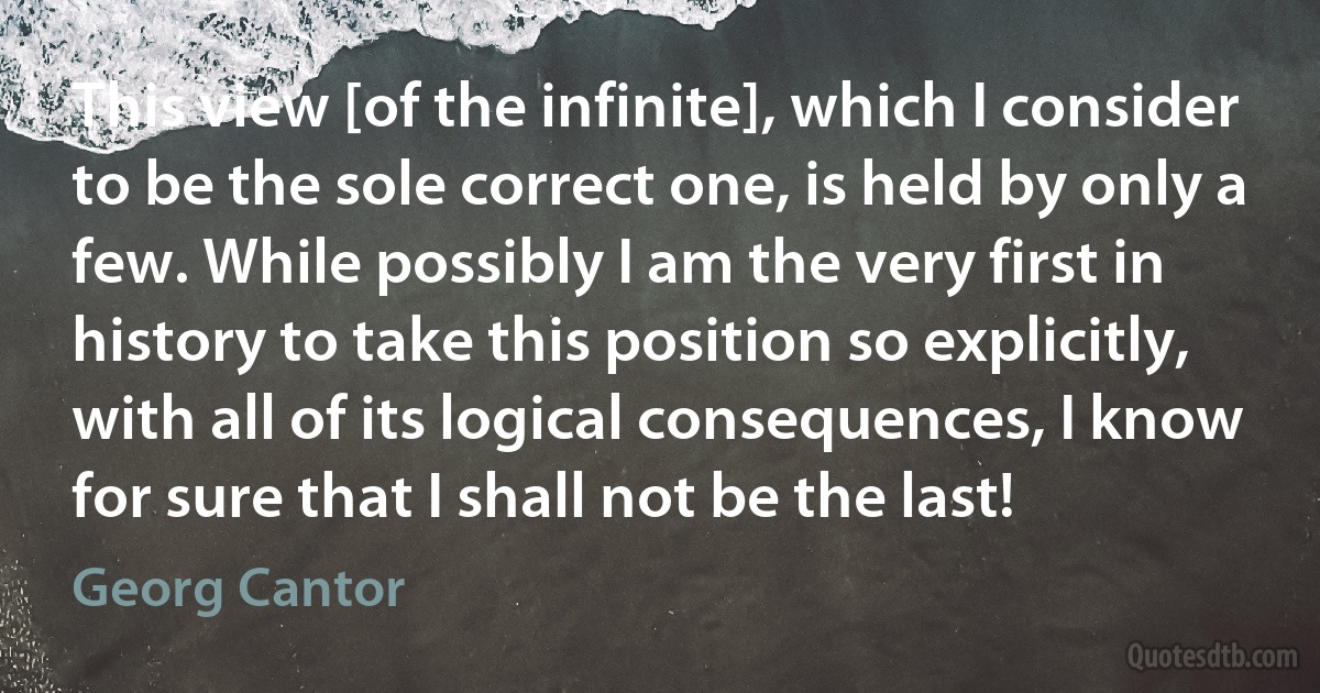 This view [of the infinite], which I consider to be the sole correct one, is held by only a few. While possibly I am the very first in history to take this position so explicitly, with all of its logical consequences, I know for sure that I shall not be the last! (Georg Cantor)