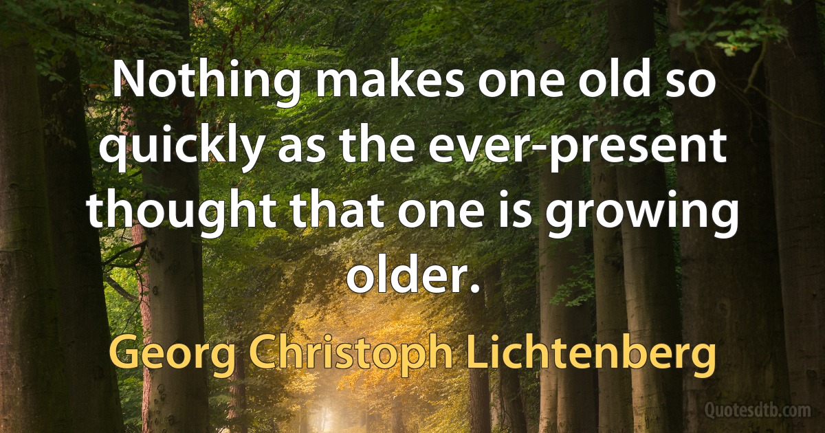 Nothing makes one old so quickly as the ever-present thought that one is growing older. (Georg Christoph Lichtenberg)