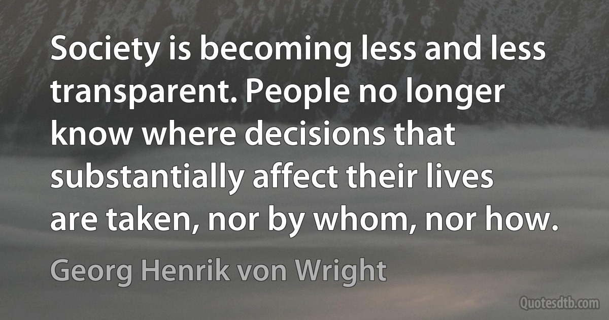 Society is becoming less and less transparent. People no longer know where decisions that substantially affect their lives are taken, nor by whom, nor how. (Georg Henrik von Wright)