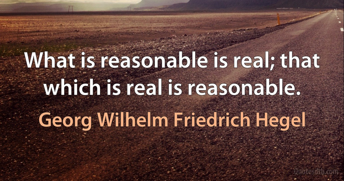 What is reasonable is real; that which is real is reasonable. (Georg Wilhelm Friedrich Hegel)