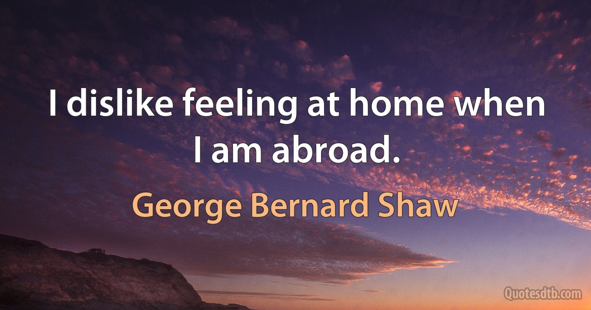 I dislike feeling at home when I am abroad. (George Bernard Shaw)