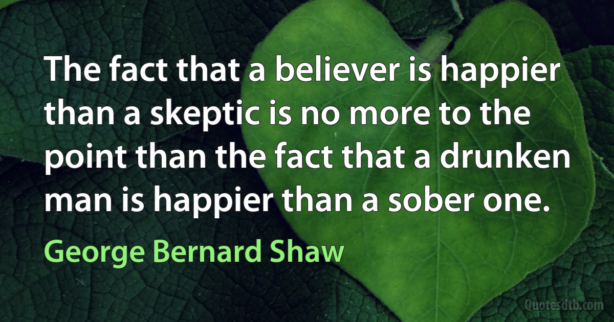 The fact that a believer is happier than a skeptic is no more to the point than the fact that a drunken man is happier than a sober one. (George Bernard Shaw)