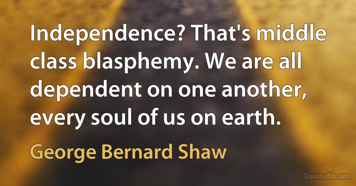 Independence? That's middle class blasphemy. We are all dependent on one another, every soul of us on earth. (George Bernard Shaw)