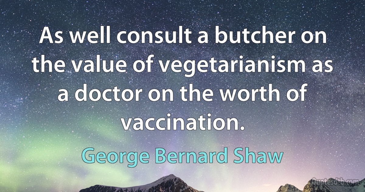 As well consult a butcher on the value of vegetarianism as a doctor on the worth of vaccination. (George Bernard Shaw)