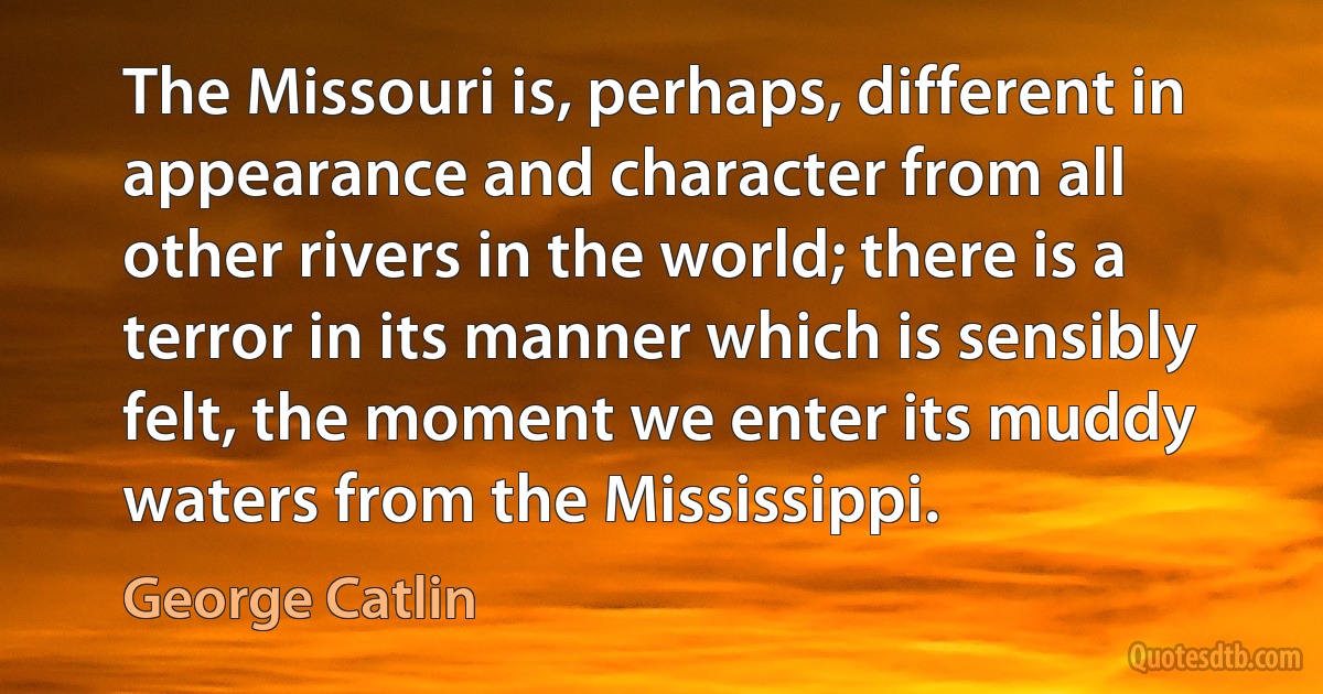 The Missouri is, perhaps, different in appearance and character from all other rivers in the world; there is a terror in its manner which is sensibly felt, the moment we enter its muddy waters from the Mississippi. (George Catlin)