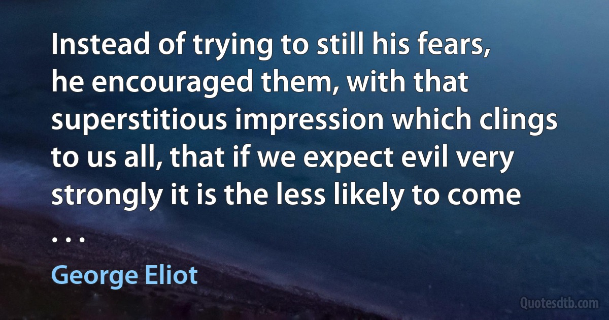 Instead of trying to still his fears, he encouraged them, with that superstitious impression which clings to us all, that if we expect evil very strongly it is the less likely to come . . . (George Eliot)