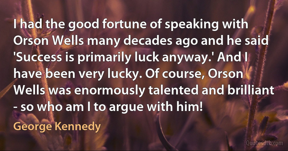 I had the good fortune of speaking with Orson Wells many decades ago and he said 'Success is primarily luck anyway.' And I have been very lucky. Of course, Orson Wells was enormously talented and brilliant - so who am I to argue with him! (George Kennedy)