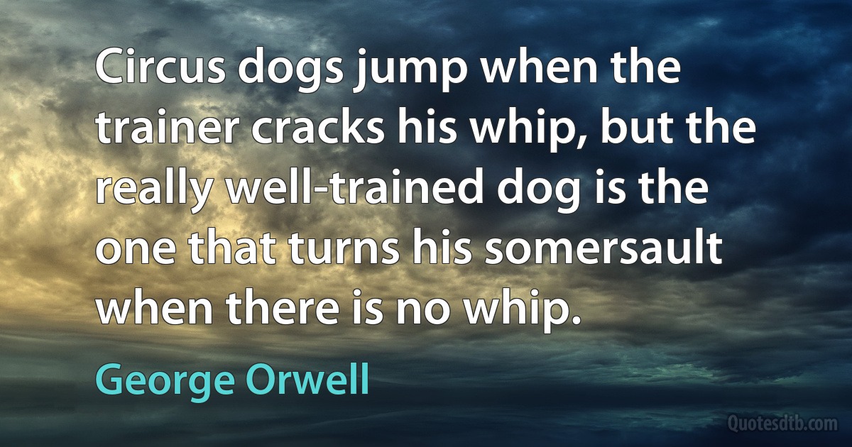 Circus dogs jump when the trainer cracks his whip, but the really well-trained dog is the one that turns his somersault when there is no whip. (George Orwell)