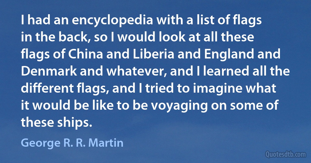 I had an encyclopedia with a list of flags in the back, so I would look at all these flags of China and Liberia and England and Denmark and whatever, and I learned all the different flags, and I tried to imagine what it would be like to be voyaging on some of these ships. (George R. R. Martin)