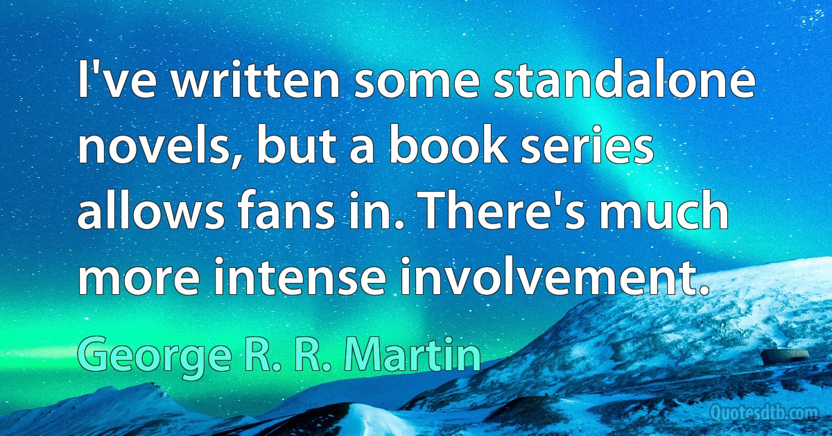 I've written some standalone novels, but a book series allows fans in. There's much more intense involvement. (George R. R. Martin)