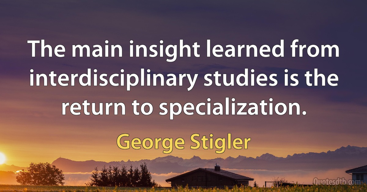 The main insight learned from interdisciplinary studies is the return to specialization. (George Stigler)